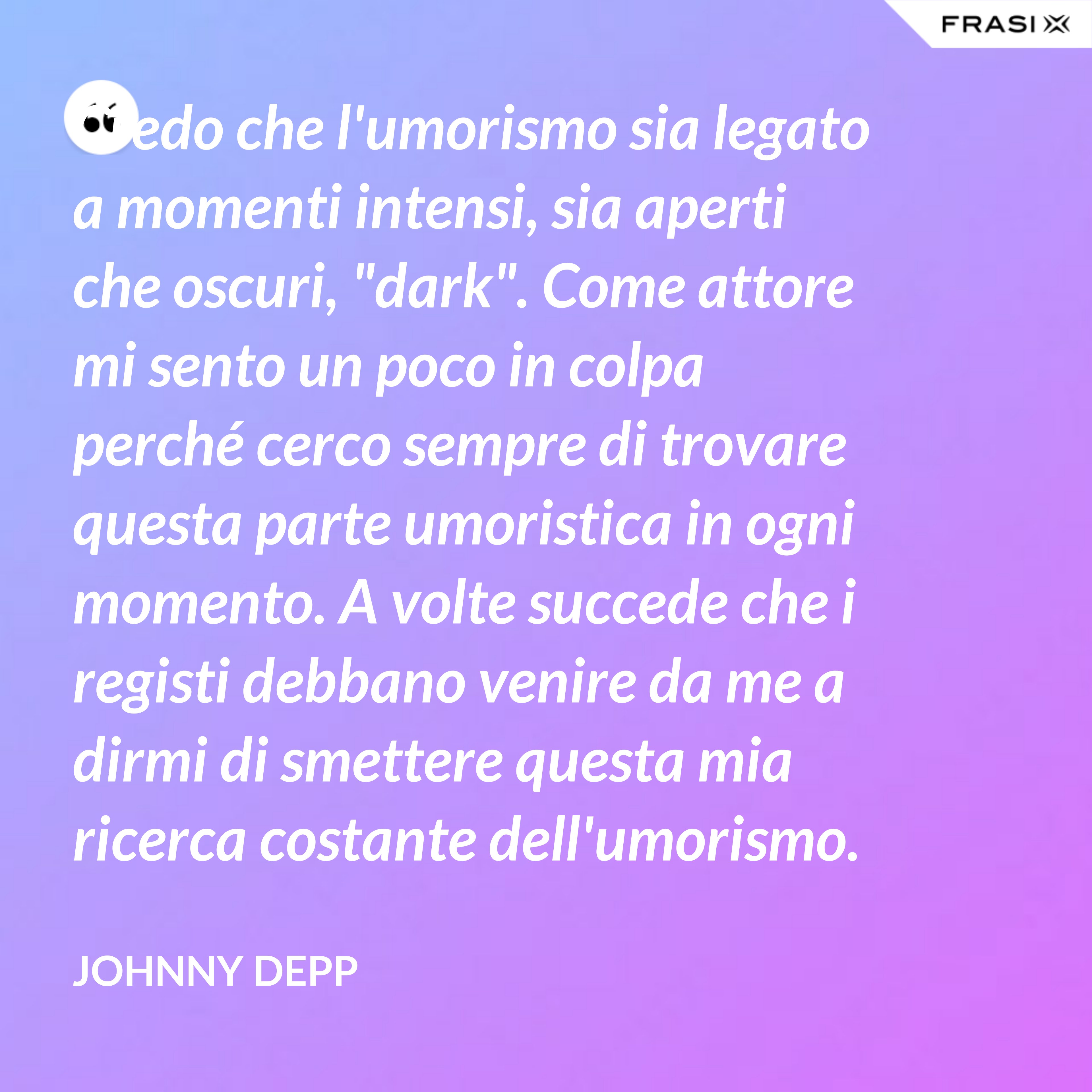 Credo che l'umorismo sia legato a momenti intensi, sia aperti che oscuri, "dark". Come attore mi sento un poco in colpa perché cerco sempre di trovare questa parte umoristica in ogni momento. A volte succede che i registi debbano venire da me a dirmi di smettere questa mia ricerca costante dell'umorismo. - Johnny Depp