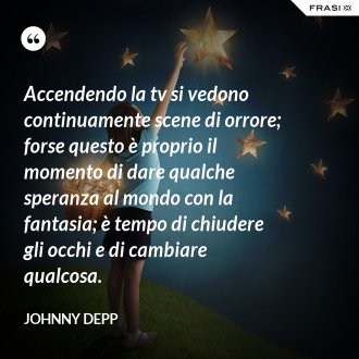 Accendendo la tv si vedono continuamente scene di orrore; forse questo è proprio il momento di dare qualche speranza al mondo con la fantasia; è tempo di chiudere gli occhi e di cambiare qualcosa. - Johnny Depp