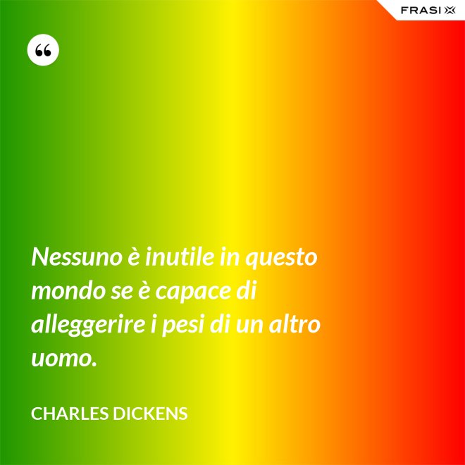 Nessuno è inutile in questo mondo se è capace di alleggerire i pesi di un altro uomo. - Charles Dickens