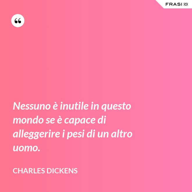 Nessuno è inutile in questo mondo se è capace di alleggerire i pesi di un altro uomo. - Charles Dickens