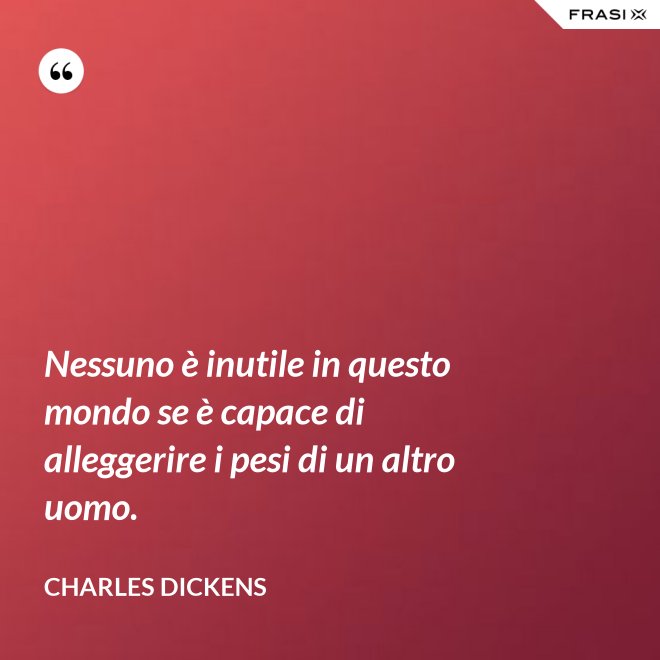 Nessuno è inutile in questo mondo se è capace di alleggerire i pesi di un altro uomo. - Charles Dickens