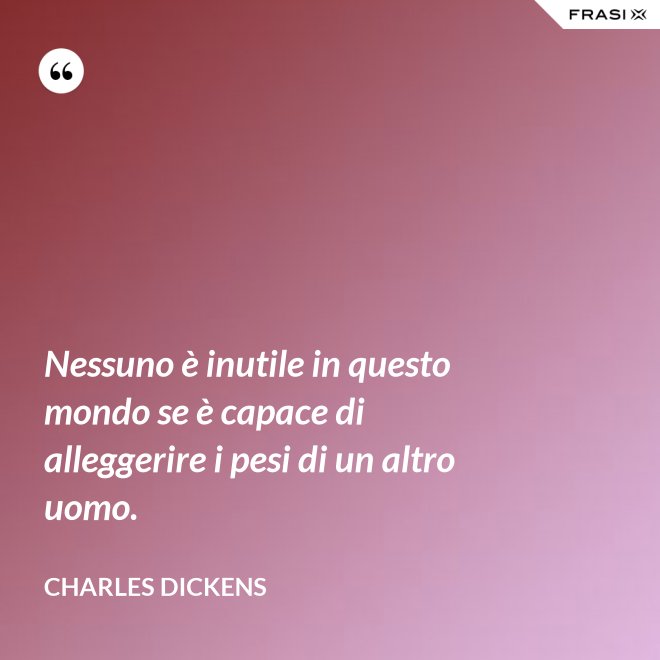 Nessuno è inutile in questo mondo se è capace di alleggerire i pesi di un altro uomo. - Charles Dickens