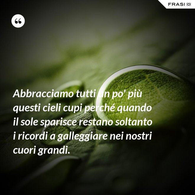 Abbracciamo tutti un po' più questi cieli cupi perché quando il sole sparisce restano soltanto i ricordi a galleggiare nei nostri cuori grandi. - Anonimo