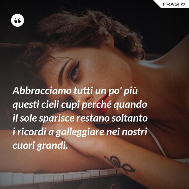 Abbracciamo tutti un po' più questi cieli cupi perché quando il sole sparisce restano soltanto i ricordi a galleggiare nei nostri cuori grandi. - Anonimo