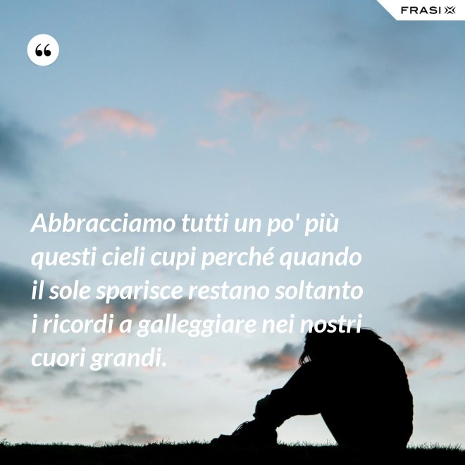 Abbracciamo tutti un po' più questi cieli cupi perché quando il sole sparisce restano soltanto i ricordi a galleggiare nei nostri cuori grandi. - Anonimo