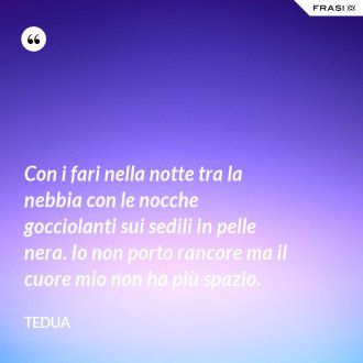 Con i fari nella notte tra la nebbia con le nocche gocciolanti sui sedili in pelle nera. Io non porto rancore ma il cuore mio non ha più spazio. - Tedua