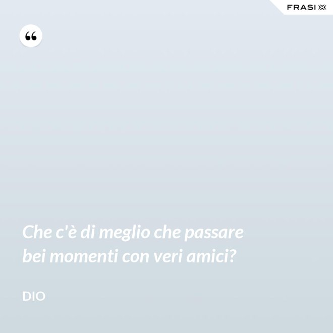Che c'è di meglio che passare bei momenti con veri amici? - Dio