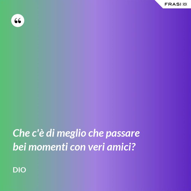 Che c'è di meglio che passare bei momenti con veri amici? - Dio