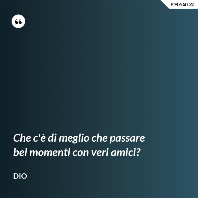 Che c'è di meglio che passare bei momenti con veri amici? - Dio