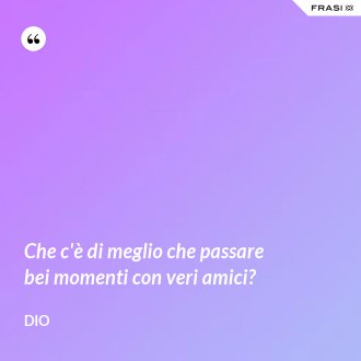 Che c'è di meglio che passare bei momenti con veri amici? - Dio