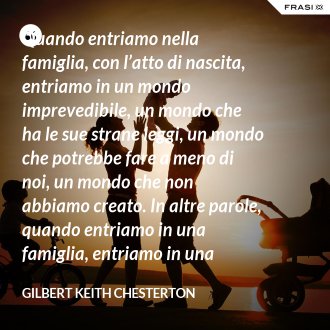 Quando entriamo nella famiglia, con l’atto di nascita, entriamo in un mondo imprevedibile, un mondo che ha le sue strane leggi, un mondo che potrebbe fare a meno di noi, un mondo che non abbiamo creato. In altre parole, quando entriamo in una famiglia, entriamo in una favola. - Gilbert Keith Chesterton