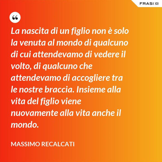 La nascita di un figlio non è solo la venuta al mondo di qualcuno di cui attendevamo di vedere il volto, di qualcuno che attendevamo di accogliere tra le nostre braccia. Insieme alla vita del figlio viene nuovamente alla vita anche il mondo. - Massimo Recalcati