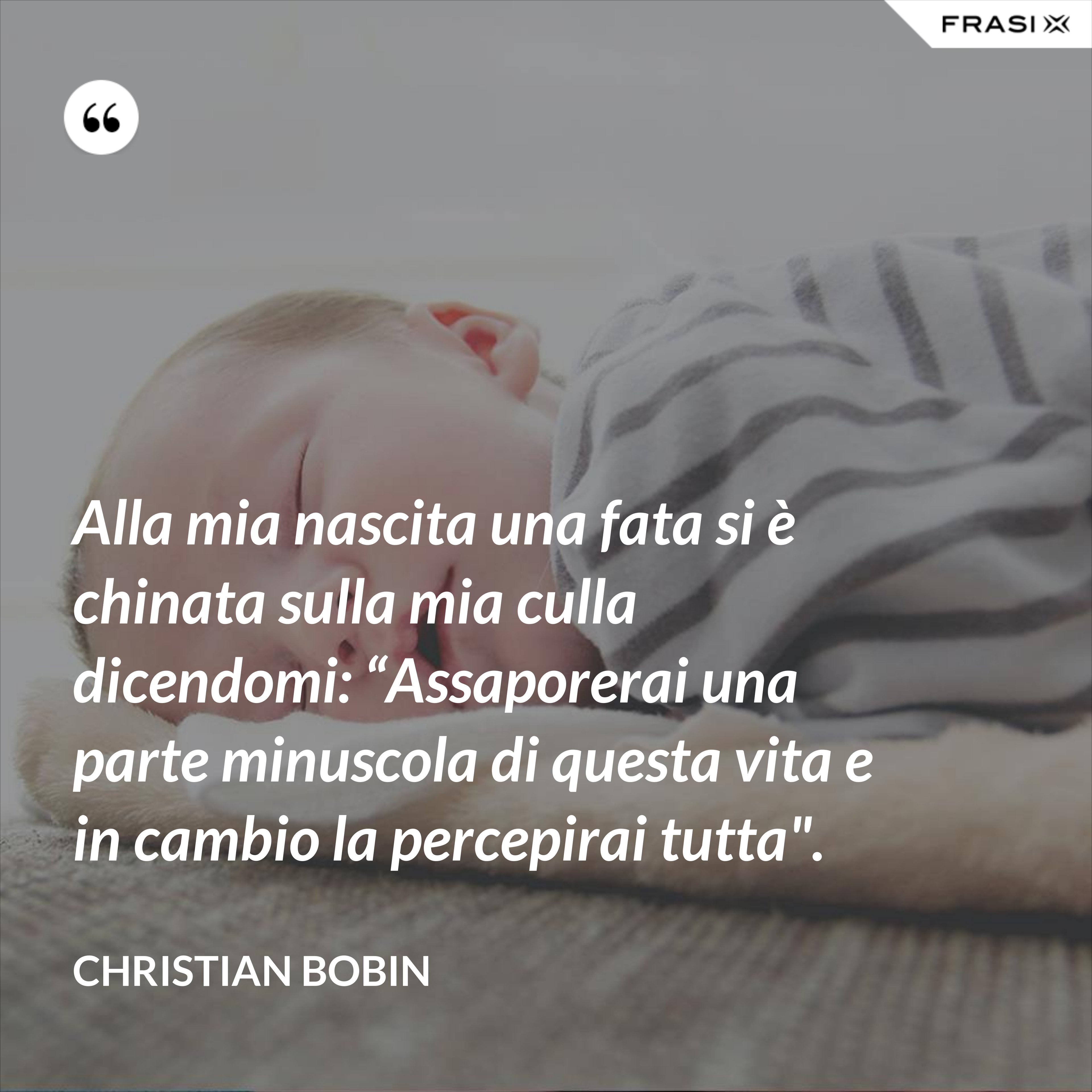 Alla mia nascita una fata si è chinata sulla mia culla dicendomi: “Assaporerai una parte minuscola di questa vita e in cambio la percepirai tutta". - Christian Bobin