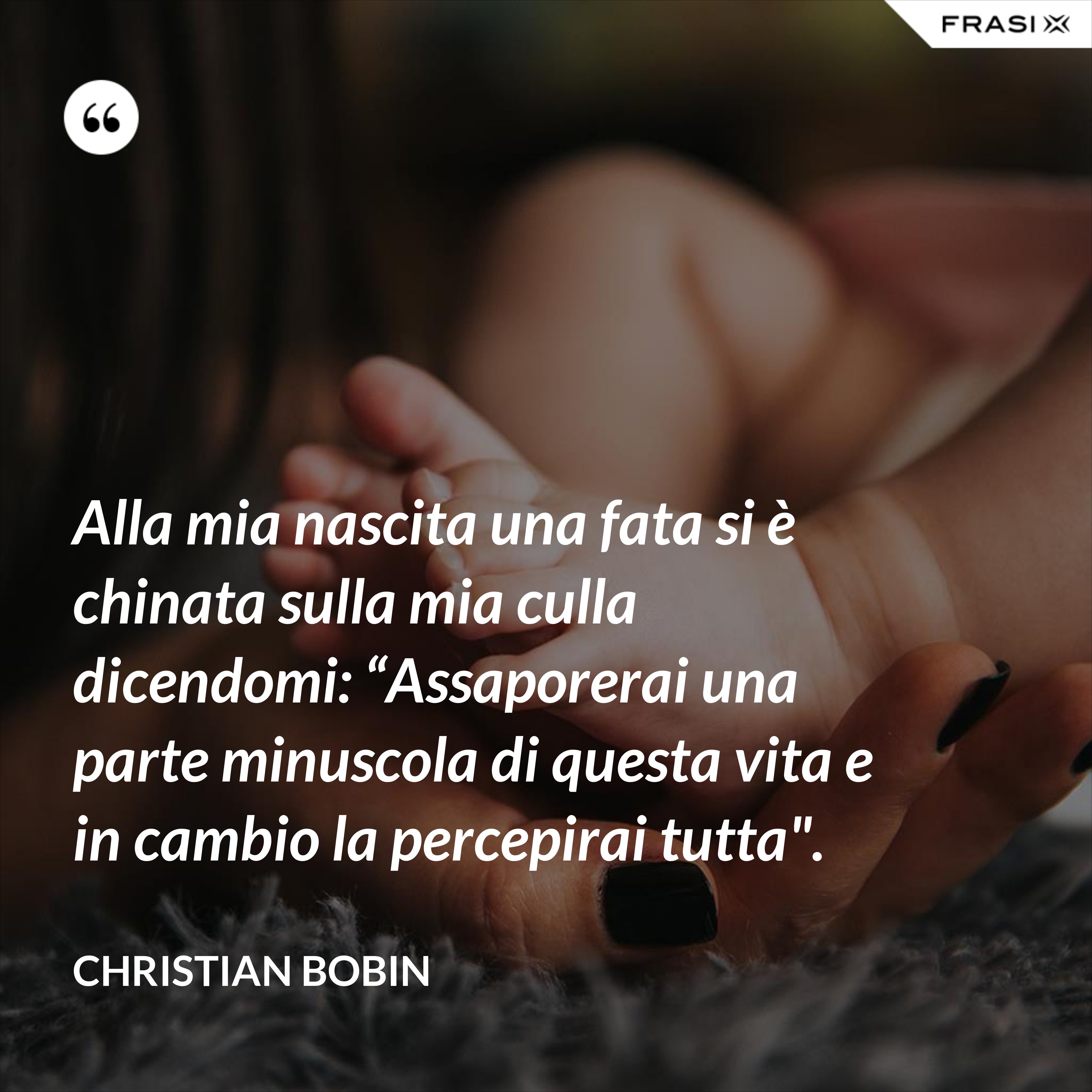 Alla mia nascita una fata si è chinata sulla mia culla dicendomi: “Assaporerai una parte minuscola di questa vita e in cambio la percepirai tutta". - Christian Bobin