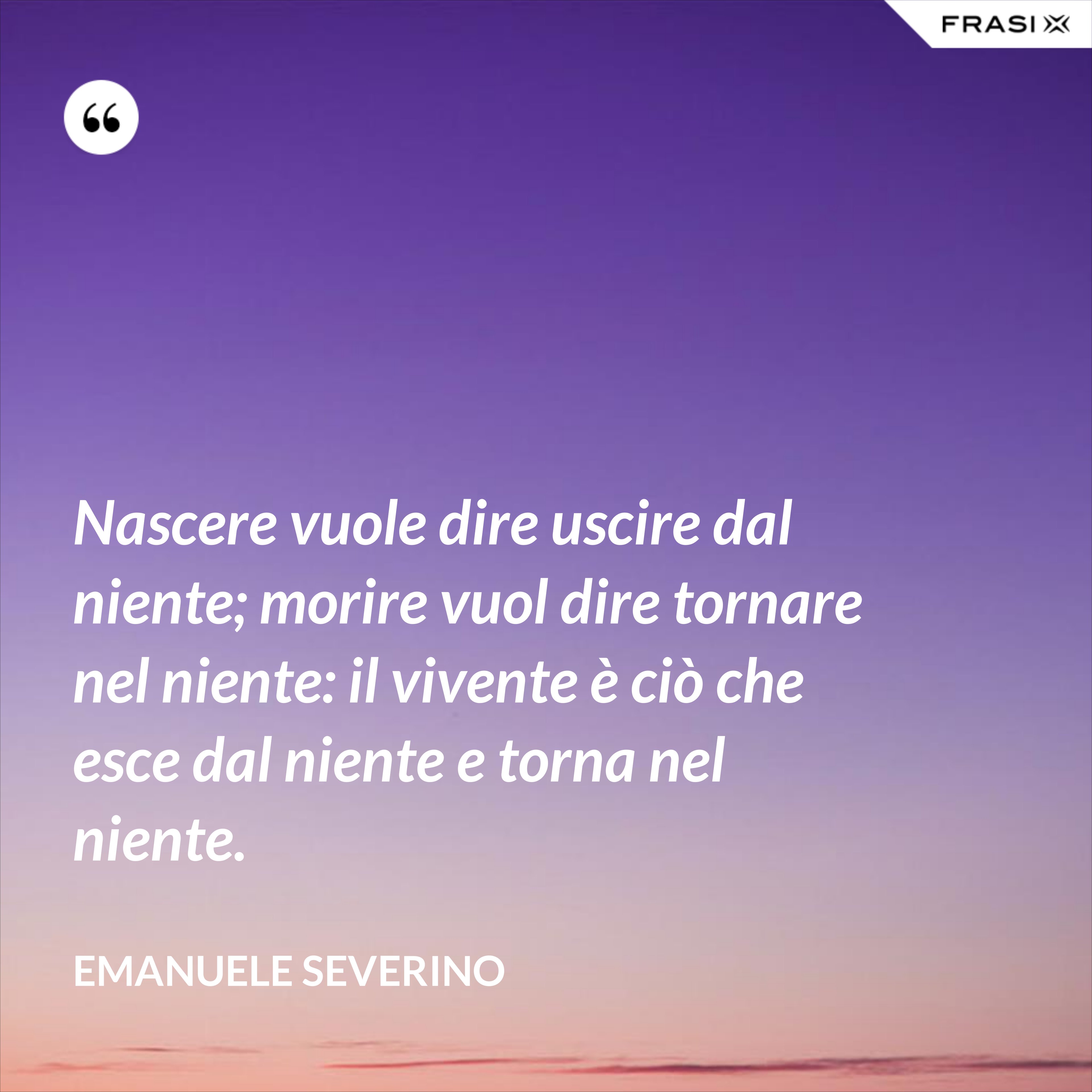 Nascere vuole dire uscire dal niente; morire vuol dire tornare nel niente: il vivente è ciò che esce dal niente e torna nel niente. - Emanuele Severino