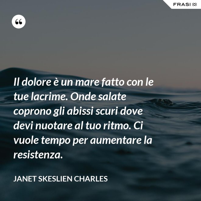 Il dolore è un mare fatto con le tue lacrime. Onde salate coprono gli abissi scuri dove devi nuotare al tuo ritmo. Ci vuole tempo per aumentare la resistenza. - Janet Skeslien Charles