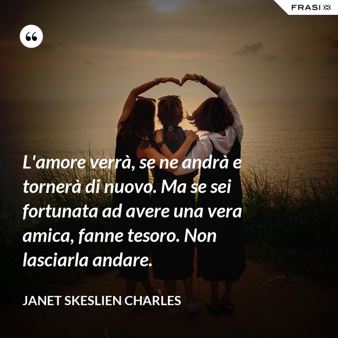 L'amore verrà, se ne andrà e tornerà di nuovo. Ma se sei fortunata ad avere una vera amica, fanne tesoro. Non lasciarla andare. - Janet Skeslien Charles
