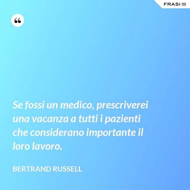 Se fossi un medico, prescriverei una vacanza a tutti i pazienti che considerano importante il loro lavoro. - Bertrand Russell