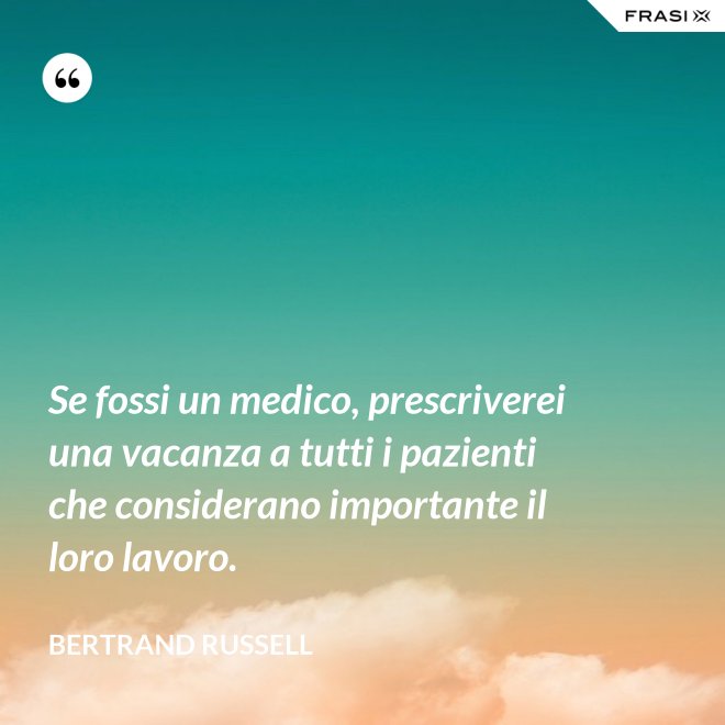 Se fossi un medico, prescriverei una vacanza a tutti i pazienti che considerano importante il loro lavoro. - Bertrand Russell