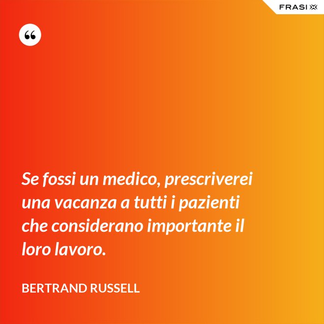 Se fossi un medico, prescriverei una vacanza a tutti i pazienti che considerano importante il loro lavoro. - Bertrand Russell