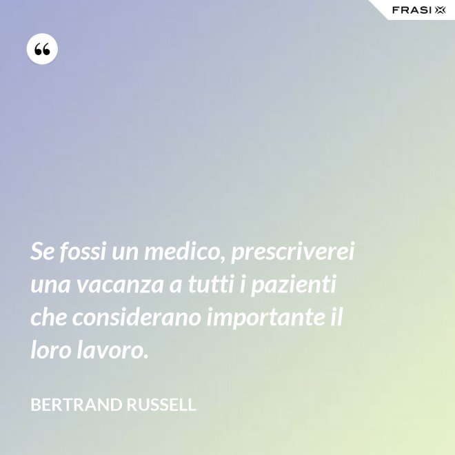 Se fossi un medico, prescriverei una vacanza a tutti i pazienti che considerano importante il loro lavoro. - Bertrand Russell