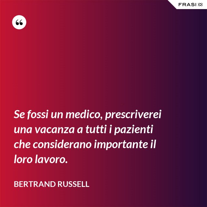 Se fossi un medico, prescriverei una vacanza a tutti i pazienti che considerano importante il loro lavoro. - Bertrand Russell