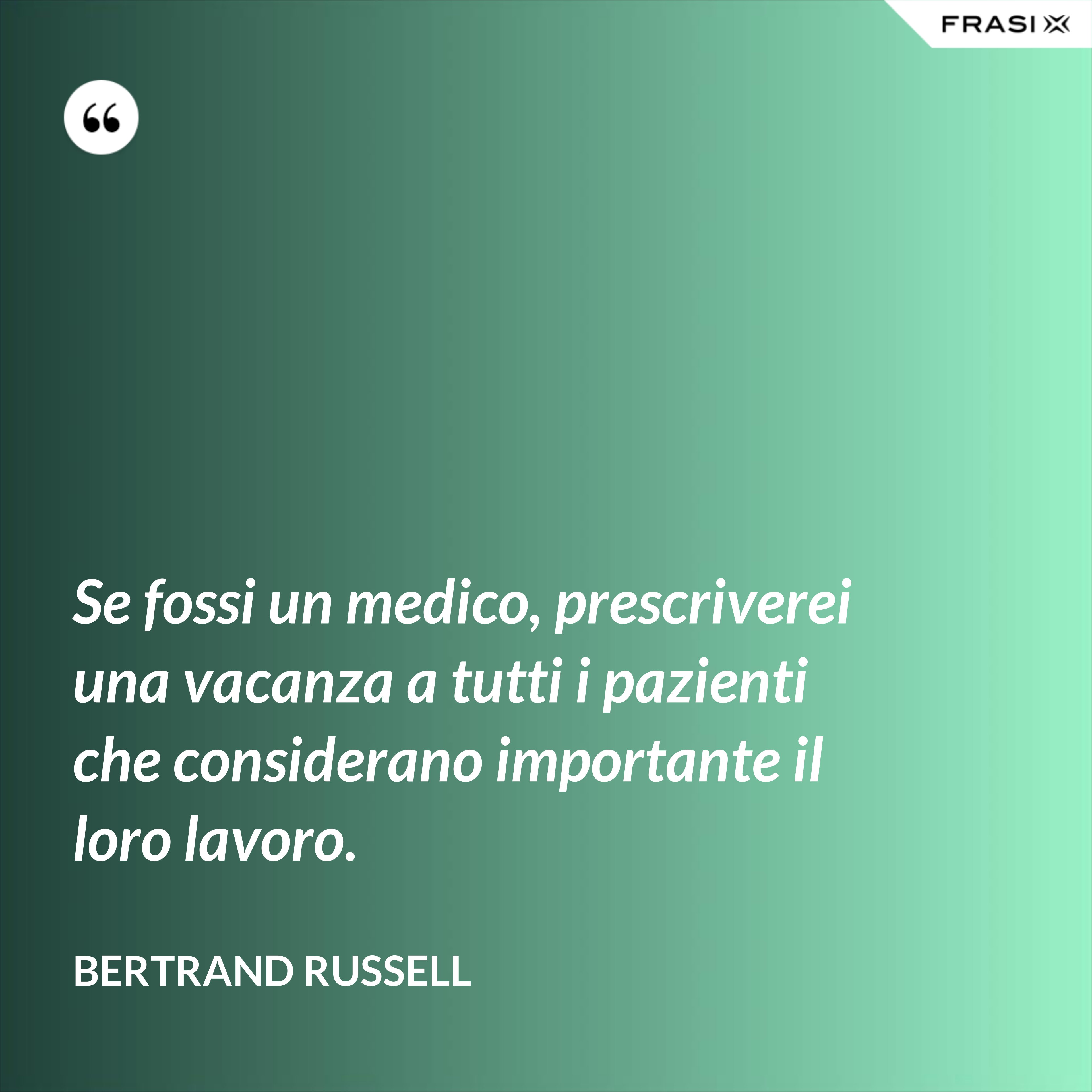Se fossi un medico, prescriverei una vacanza a tutti i pazienti che considerano importante il loro lavoro. - Bertrand Russell