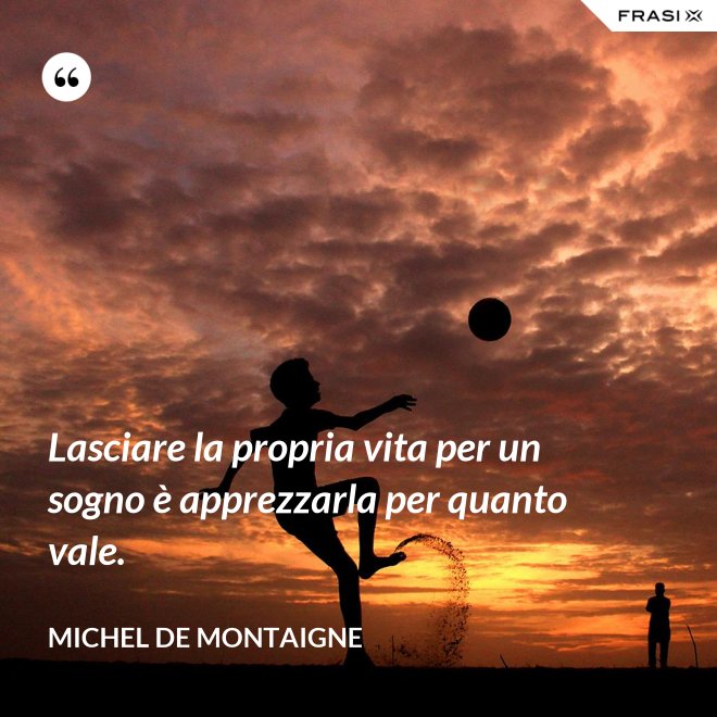 Lasciare la propria vita per un sogno è apprezzarla per quanto vale. - Michel de Montaigne