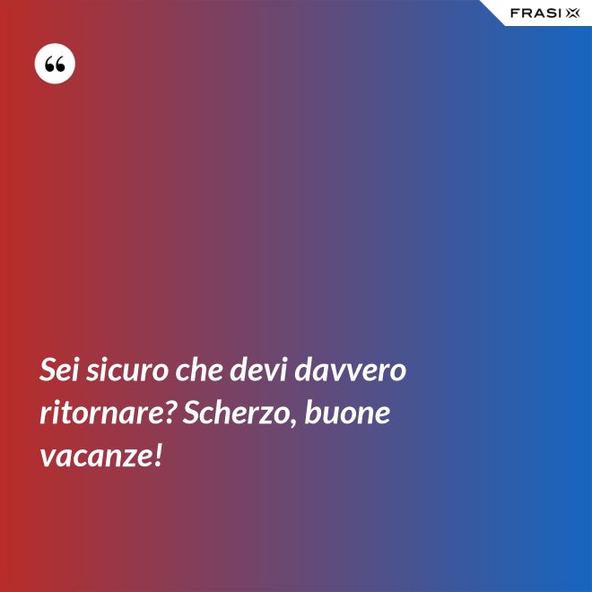 Sei sicuro che devi davvero ritornare? Scherzo, buone vacanze! - Anonimo