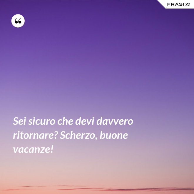 Sei sicuro che devi davvero ritornare? Scherzo, buone vacanze! - Anonimo