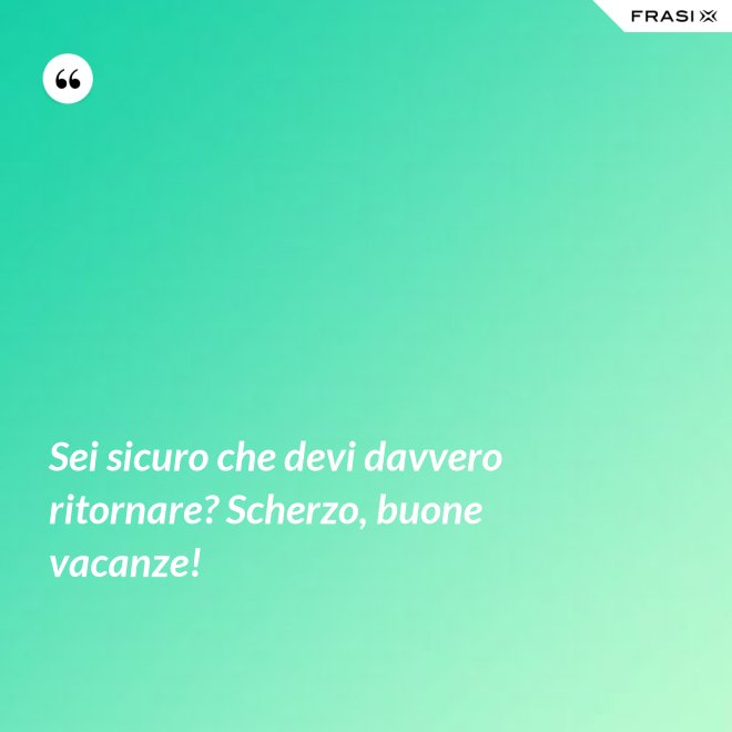 Sei sicuro che devi davvero ritornare? Scherzo, buone vacanze! - Anonimo
