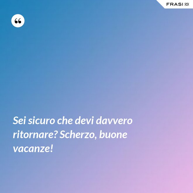 Sei sicuro che devi davvero ritornare? Scherzo, buone vacanze! - Anonimo