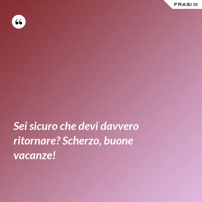 Sei sicuro che devi davvero ritornare? Scherzo, buone vacanze! - Anonimo