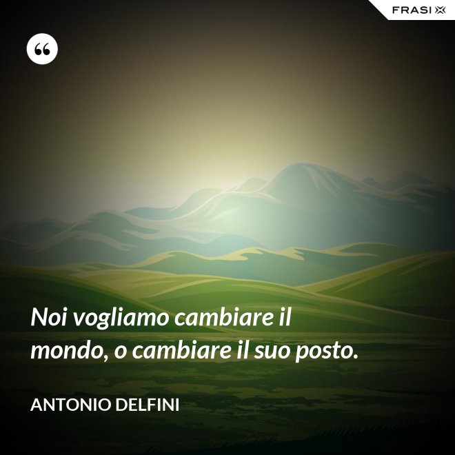 Noi vogliamo cambiare il mondo, o cambiare il suo posto. - Antonio Delfini