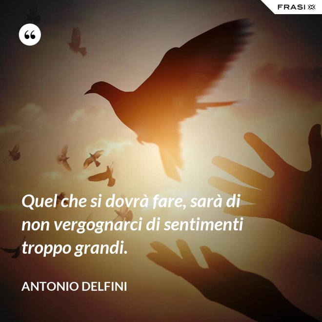 Quel che si dovrà fare, sarà di non vergognarci di sentimenti troppo grandi. - Antonio Delfini
