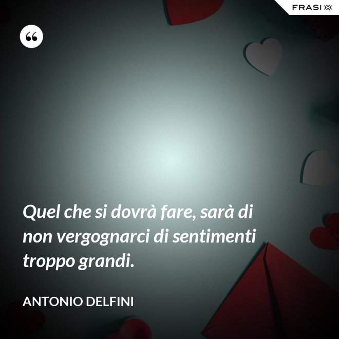 Quel che si dovrà fare, sarà di non vergognarci di sentimenti troppo grandi. - Antonio Delfini