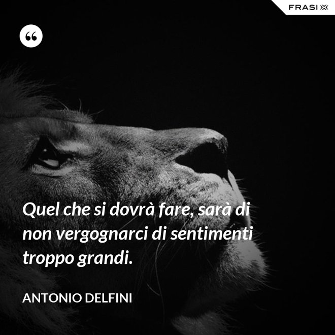 Quel che si dovrà fare, sarà di non vergognarci di sentimenti troppo grandi. - Antonio Delfini