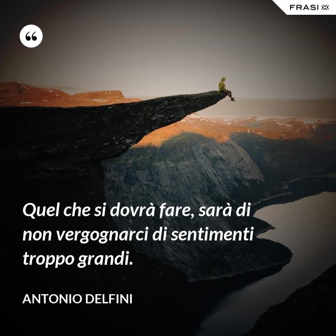 Quel che si dovrà fare, sarà di non vergognarci di sentimenti troppo grandi. - Antonio Delfini