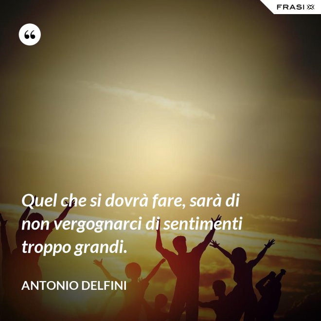 Quel che si dovrà fare, sarà di non vergognarci di sentimenti troppo grandi. - Antonio Delfini