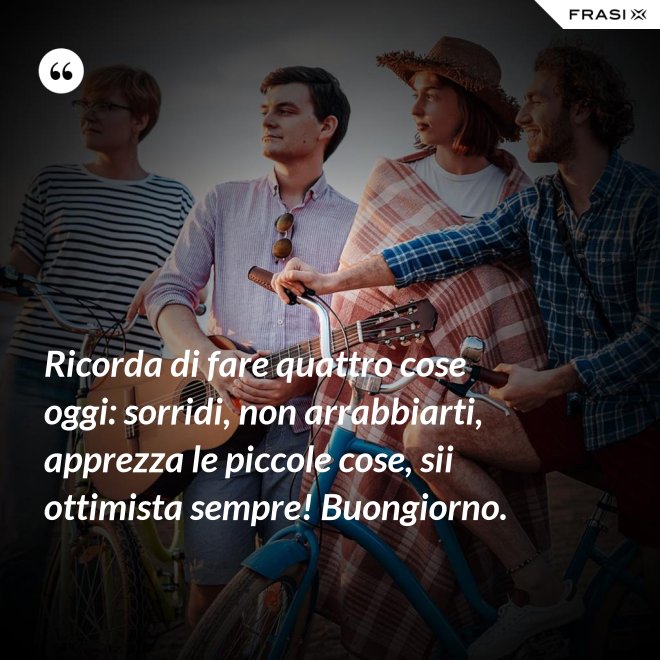 Ricorda di fare quattro cose oggi: sorridi, non arrabbiarti, apprezza le piccole cose, sii ottimista sempre! Buongiorno. - Anonimo