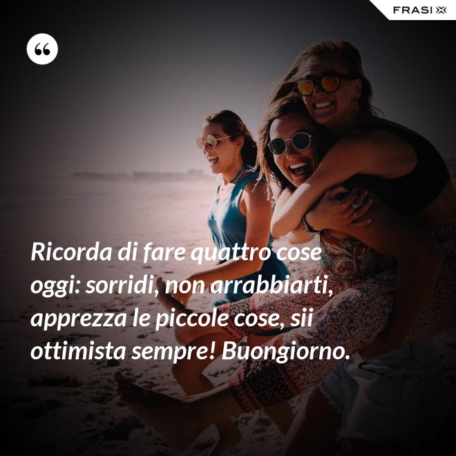 Ricorda di fare quattro cose oggi: sorridi, non arrabbiarti, apprezza le piccole cose, sii ottimista sempre! Buongiorno. - Anonimo