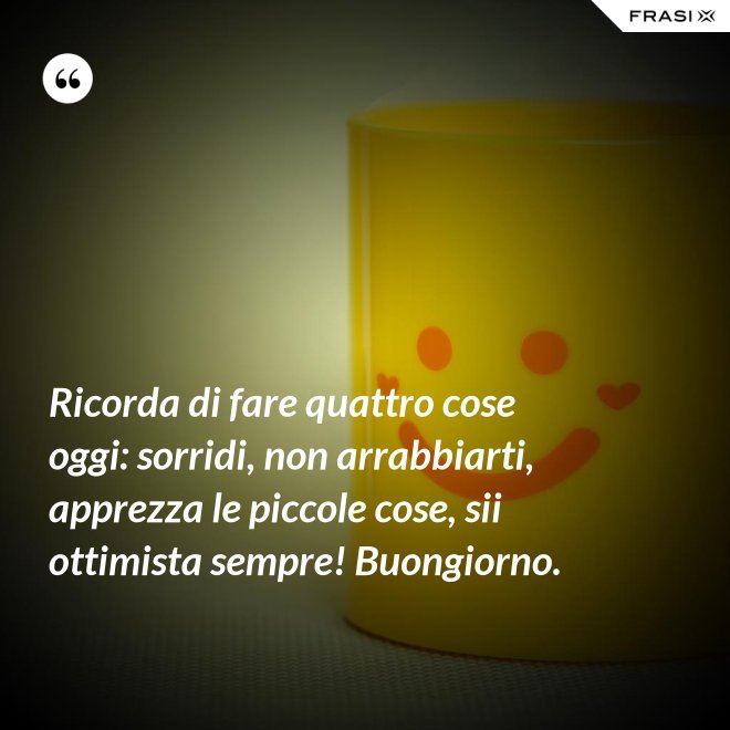 Ricorda di fare quattro cose oggi: sorridi, non arrabbiarti, apprezza le piccole cose, sii ottimista sempre! Buongiorno. - Anonimo