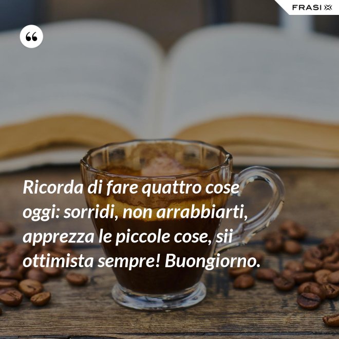 Ricorda di fare quattro cose oggi: sorridi, non arrabbiarti, apprezza le piccole cose, sii ottimista sempre! Buongiorno. - Anonimo