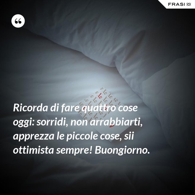Ricorda di fare quattro cose oggi: sorridi, non arrabbiarti, apprezza le piccole cose, sii ottimista sempre! Buongiorno. - Anonimo