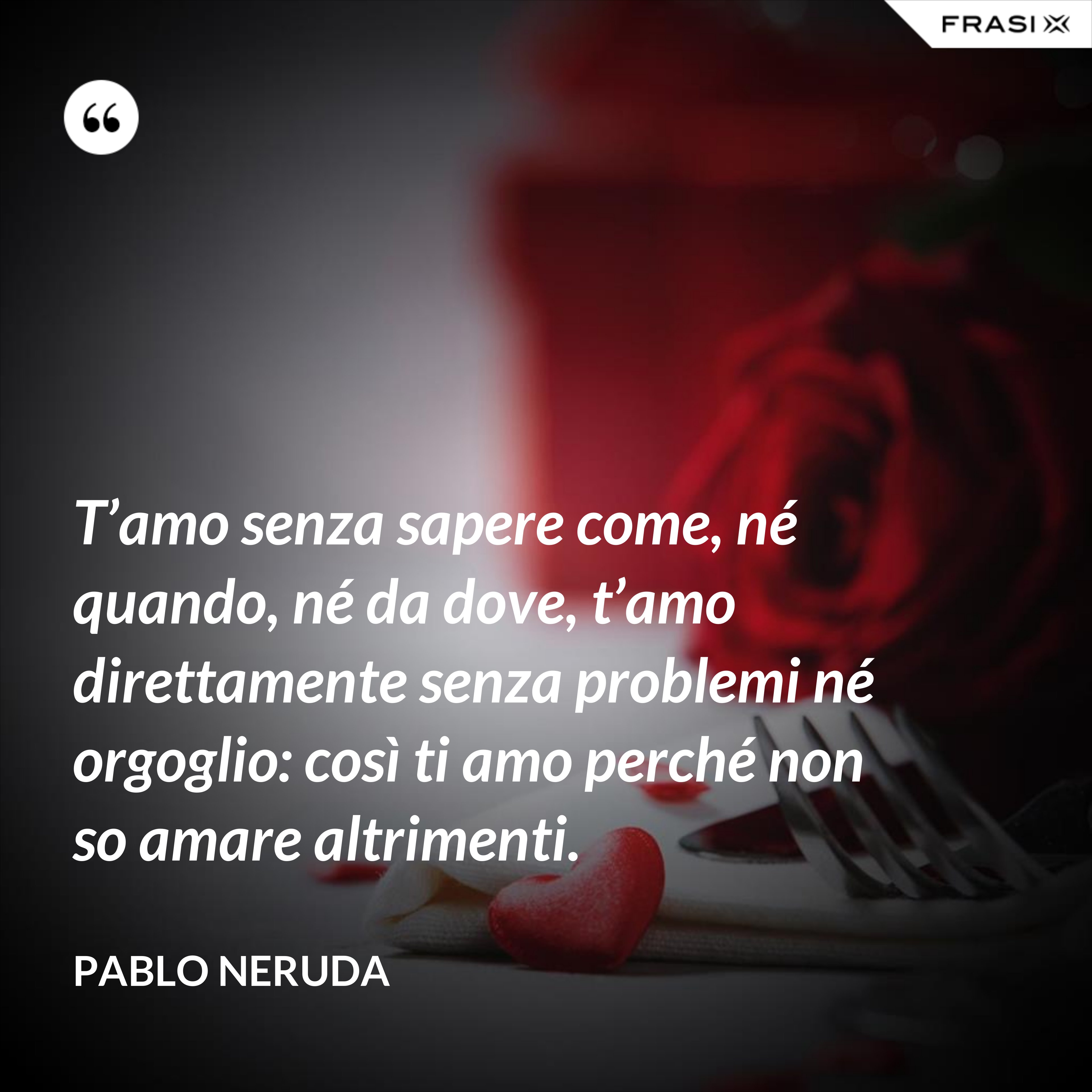 T’amo senza sapere come, né quando, né da dove, t’amo direttamente senza problemi né orgoglio: così ti amo perché non so amare altrimenti. - Pablo Neruda