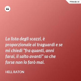 La lista degli scazzi, è proporzionale ai traguardi e se mi chiedi "fra quanti, anni farai, il salto avanti" so che forse non lo farò mai. - Hell Raton