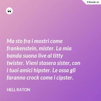 Ma sto fra i mostri come frankenstein, mister. La mia banda suona live al titty twister. Vieni stasera sister, con i tuoi amici hipster. Le ossa gli faranno crock come i cipster. - Hell Raton