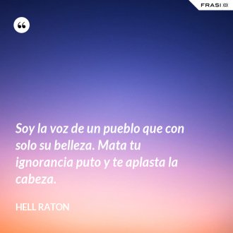 Soy la voz de un pueblo que con solo su belleza. Mata tu ignorancia puto y te aplasta la cabeza. - Hell Raton