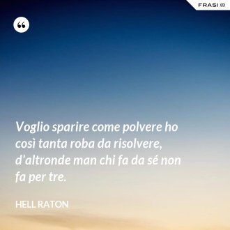 Voglio sparire come polvere ho così tanta roba da risolvere, d'altronde man chi fa da sé non fa per tre. - Hell Raton