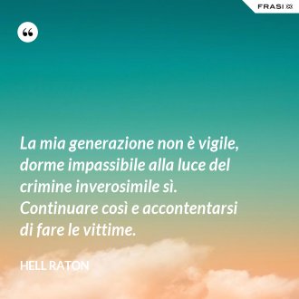 La mia generazione non è vigile, dorme impassibile alla luce del crimine inverosimile sì. Continuare così e accontentarsi di fare le vittime. - Hell Raton